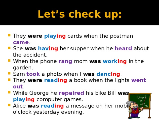 Let’s check up: They were  play ing cards when the postman came . She was  hav ing her supper when he heard about the accident. When the phone rang mom was work ing  in the garden. Sam took a photo when I was danc ing . They were read ing  a book when the lights went out . While George he repaired his bike Bill was play ing  computer games. Alice was read ing  a message on her mobile at 9 o’clock yesterday evening. 