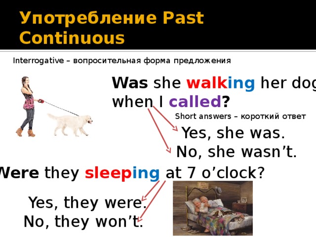 Употребление Past Continuous Interrogative – вопросительная форма предложения Was she walk ing her dog when I called ?  Short answers – короткий ответ  Yes, she was. No, she wasn’t. Were they sleep ing at 7 o’clock?  Yes, they were. No, they won’t. 