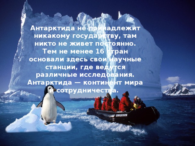 Антарктида не принадлежит никакому государству, там никто не живет постоянно. Тем не менее 16 стран основали здесь свои научные станции, где ведутся различные исследования. Антарктида — континент мира и сотрудничества. 