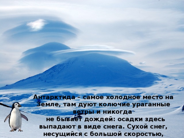 Антарктида – самое холодное место на Земле, там дуют колючие ураганные ветры и никогда  не бывает дождей: осадки здесь выпадают в виде снега. Сухой снег, несущийся с большой скоростью, способен перепиливать толстые канаты и до блеска полирует металл. 