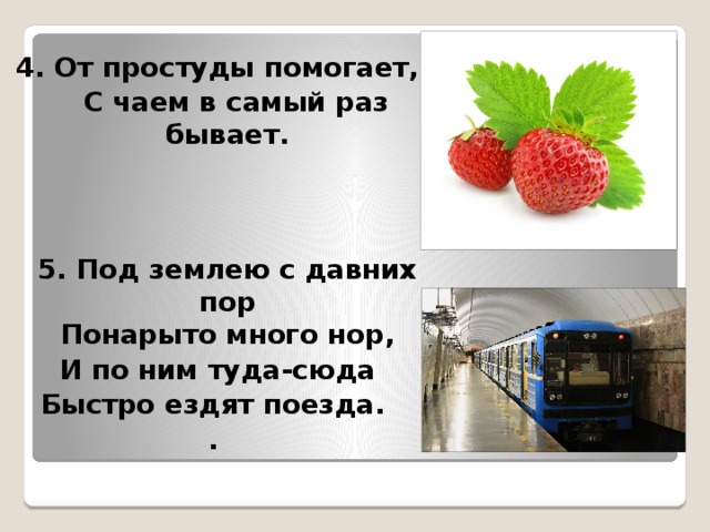 4. От простуды помогает,  С чаем в самый раз бывает.    5. Под землею с давних пор  Понарыто много нор, И по ним туда-сюда Быстро ездят поезда. .  