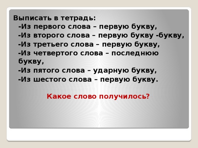 Выписать в тетрадь:  -Из первого слова – первую букву,  -Из второго слова – первую букву -букву,  -Из третьего слова – первую букву,  -Из четвертого слова – последнюю букву,  -Из пятого слова – ударную букву,  -Из шестого слова – первую букву.    Какое слово получилось?  