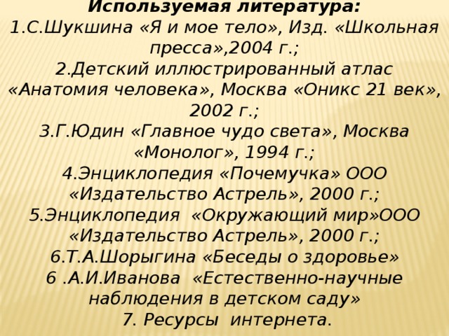 Используемая литература: 1.С.Шукшина « Я и мое тело » , Изд. « Школьная пресса » ,2004 г.; 2.Детский иллюстрированный атлас « Анатомия человека » , Москва « Оникс 21 век » , 2002 г.; 3.Г.Юдин « Главное чудо света » , Москва « Монолог » , 1994 г.; 4.Энциклопедия « Почемучка » ООО « Издательство Астрель » , 2000 г.; 5.Энциклопедия «Окружающий мир»ООО «Издательство Астрель», 2000 г.; 6.Т.А.Шорыгина « Беседы о здоровье » 6 .А.И.Иванова « Естественно-научные наблюдения в детском саду »  7. Ресурсы интернета. 