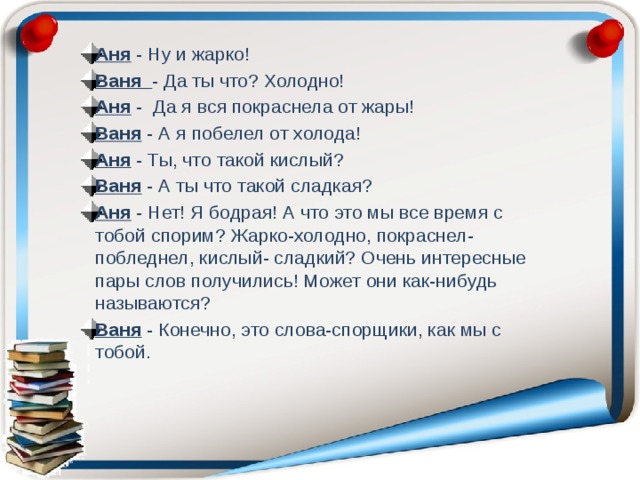 Аня - Ну и жарко! Ваня - Да ты что? Холодно! Аня - Да я вcя покраснела от жары! Ваня - А я побелел от холода! Аня - Ты, что такой кислый? Ваня - А ты что такой сладкая? Аня - Нет! Я бодрая! А что это мы все время с тобой спорим? Жарко-холодно, покраснел-побледнел, кислый- сладкий? Очень интересные пары слов получились! Может они как-нибудь называются? Ваня - Конечно, это слова-спорщики, как мы с тобой. 