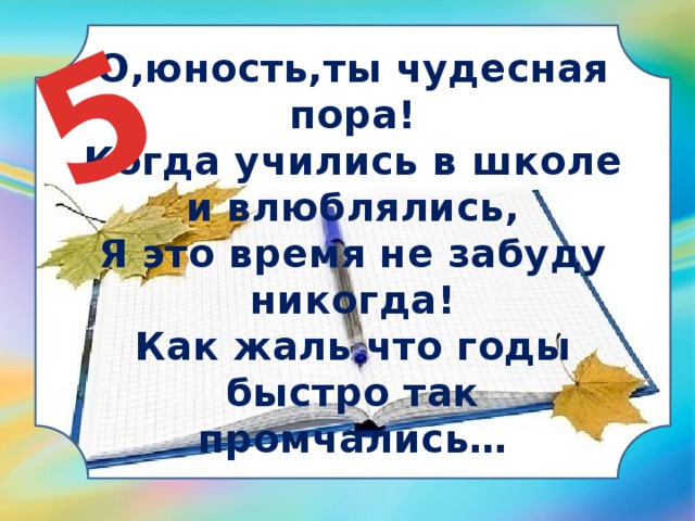 5 О,юность,ты чудесная пора!  Когда учились в школе и влюблялись,  Я это время не забуду никогда!  Как жаль что годы быстро так промчались… 