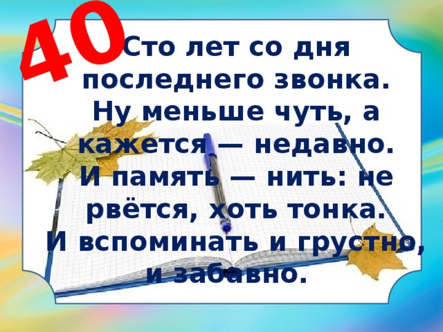 40 Сто лет со дня последнего звонка. Ну меньше чуть, а кажется — недавно. И память — нить: не рвётся, хоть тонка. И вспоминать и грустно, и забавно.  