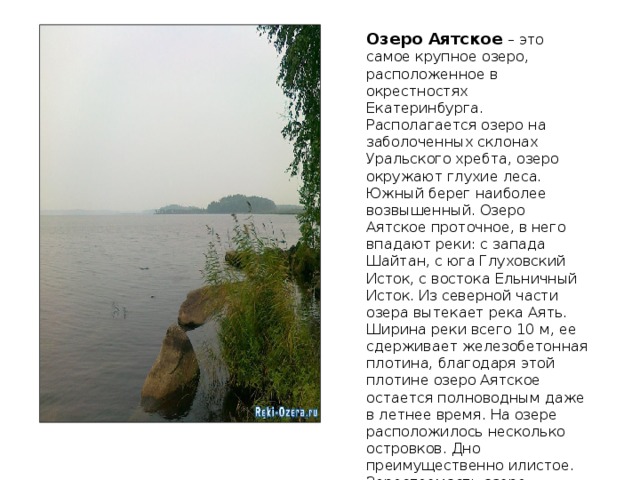 Озеро Аятское – это самое крупное озеро, расположенное в окрестностях Екатеринбурга. Располагается озеро на заболоченных склонах Уральского хребта, озеро окружают глухие леса. Южный берег наиболее возвышенный. Озеро Аятское проточное, в него впадают реки: с запада Шайтан, с юга Глуховский Исток, с востока Ельничный Исток. Из северной части озера вытекает река Аять. Ширина реки всего 10 м, ее сдерживает железобетонная плотина, благодаря этой плотине озеро Аятское остается полноводным даже в летнее время. На озере расположилось несколько островков. Дно преимущественно илистое. Зарастаемость озера средняя, много осоки и зарослей камыша. 