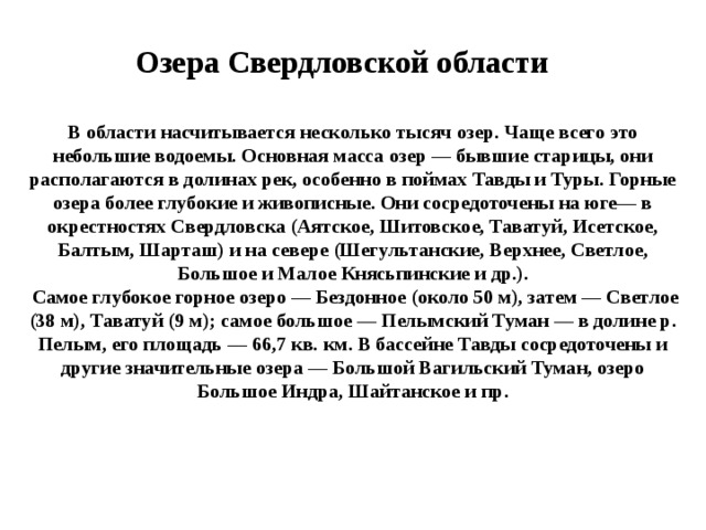 Озера Свердловской области В области насчитывается несколько тысяч озер. Чаще всего это небольшие водоемы. Основная масса озер — бывшие старицы, они располагаются в долинах рек, особенно в поймах Тавды и Туры. Горные озера более глубокие и живописные. Они сосредоточены на юге— в окрестностях Свердловска (Аятское, Шитовское, Таватуй, Исетское, Балтым, Шарташ) и на севере (Шегультанские, Верхнее, Светлое, Большое и Малое Княсьпинские и др.).  Самое глубокое горное озеро — Бездонное (около 50 м), затем — Светлое (38 м), Таватуй (9 м); самое большое — Пелымский Туман — в долине р. Пелым, его площадь — 66,7 кв. км. В бассейне Тавды сосредоточены и другие значительные озера — Большой Вагильский Туман, озеро Большое Индра, Шайтанское и пр. 