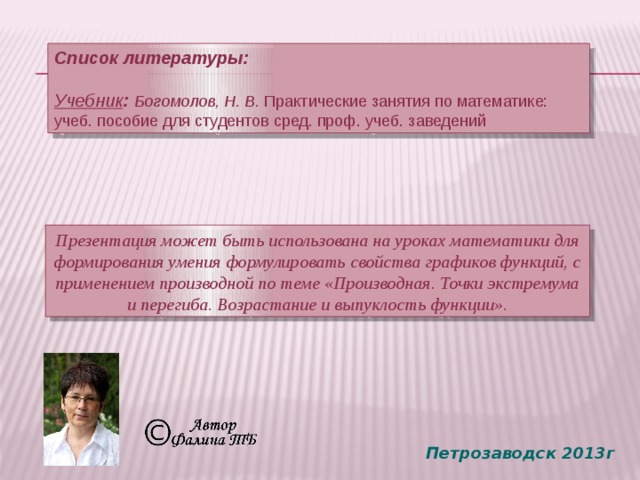 Список литературы:  Учебник : Богомолов, Н. В. Практические занятия по математике: учеб. пособие для студентов сред. проф. учеб. заведений Презентация может быть использована на уроках математики для формирования умения формулировать свойства графиков функций, с применением производной по теме «Производная. Точки экстремума и перегиба. Возрастание и выпуклость функции». Петрозаводск 2013г 