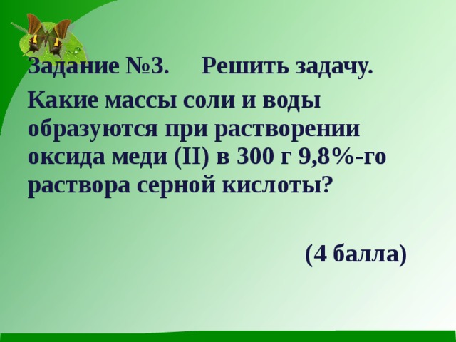  Задание №3. Решить задачу. Какие массы соли и воды образуются при растворении оксида меди (II) в 300 г 9,8%-го раствора серной кислоты?    (4 балла)  