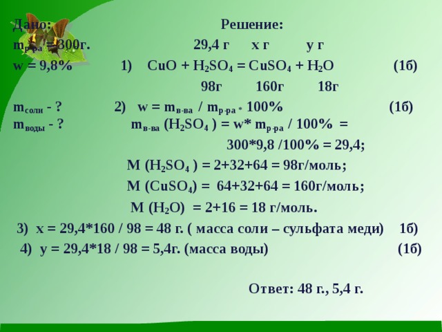 Дано: Решение: m р - ра = 300 г . 29,4 г  х г y г w = 9,8% 1) CuO + H 2 SO 4 = CuSO 4 + H 2 O  (1 б )  98г 160г 18г m соли - ? 2) w = m в-ва /  m р-ра * 100% (1б) m воды - ?  m в - ва  (H 2 SO 4 ) = w* m р - ра  / 100% =   300*9,8 /100% = 29,4;  М ( H 2 SO 4 ) = 2+32+64 = 98г/моль;  М ( CuSO 4 ) = 64+32+64 = 160г/моль;  М ( H 2 O ) = 2+16 = 18 г/моль.  3) х = 29,4*160 / 98 = 48 г. ( масса соли – сульфата меди) 1б)  4) y = 29,4*18 / 98 = 5,4г. (масса воды) (1б)   Ответ: 48 г., 5,4 г. 