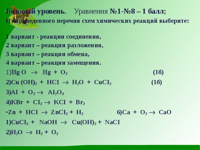 Базовый уровень. Уравнения №1-№8 – 1 балл;  Из приведенного перечня схем химических реакций выберите: 1 вариант - реакции соединения, 2 вариант – реакции разложения, 3 вариант – реакции обмена, 4 вариант – реакции замещения.  g O     g + O 2 (1б) С u ( OH ) 2 + HCI    H 2 O + CuCI 2 (1б) AI + O 2  AI 2 O 3 KBr + CI 2  KCI + Br 2 Zn + HCI  ZnCI 2 + H 2  6) Ca + O 2  CaO С uCI 2 + NaOH  Cu(OH) 2 + NaCI H 2 O  H 2 + O 2  