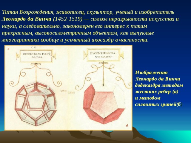 Титан Возрождения, живописец, скульптор, ученый и изобретатель Леонардо да Винчи (1452-1519) — символ неразрывности искусства и науки, а следовательно, закономерен его интерес к таким прекрасным, высокосимметричным объектам, как выпуклые многогранники вообще и усеченный икосаэдр в частности. Изображения Леонардо да Винчи  додекаэдра методом жестких ребер (а)  и методом сплошных граней(б )  