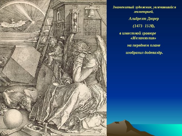 Знаменитый художник, увлекавшийся геометрией, Альбрехт Дюрер (1471- 1528),  в известной гравюре «Меланхолия» на переднем плане изобразил додекаэдр.    