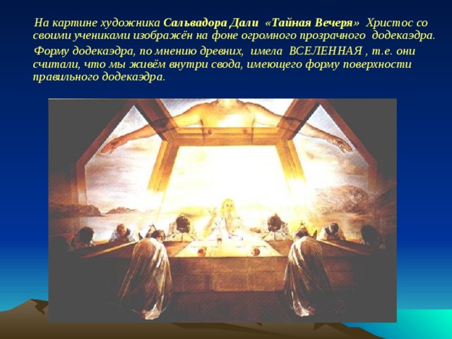 На картине художника Сальвадора Дали «Тайная Вечеря» Христос со своими учениками изображён на фоне огромного прозрачного додекаэдра. Форму додекаэдра, по мнению древних, имела  ВСЕЛЕННАЯ , т.е. они считали, что мы живём внутри свода, имеющего форму поверхности  правильного додекаэдра.  