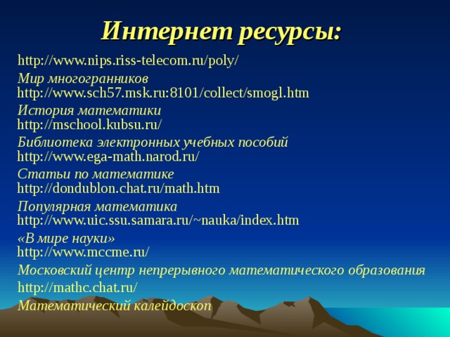 Интернет ресурсы: http://www.nips.riss-telecom.ru/poly/ Мир многогранников  http://www.sch57.msk.ru:8101/collect/smogl.htm История математики  http://mschool.kubsu.ru/ Библиотека электронных учебных пособий  http://www.ega-math.narod.ru/ Статьи по математике  http://dondublon.chat.ru/math.htm Популярная математика  http://www.uic.ssu.samara.ru/~nauka/index.htm  «В мире науки»  http://www.mccme.ru/ Московский центр непрерывного математического образования http://mathc.chat.ru/ Математический калейдоскоп 