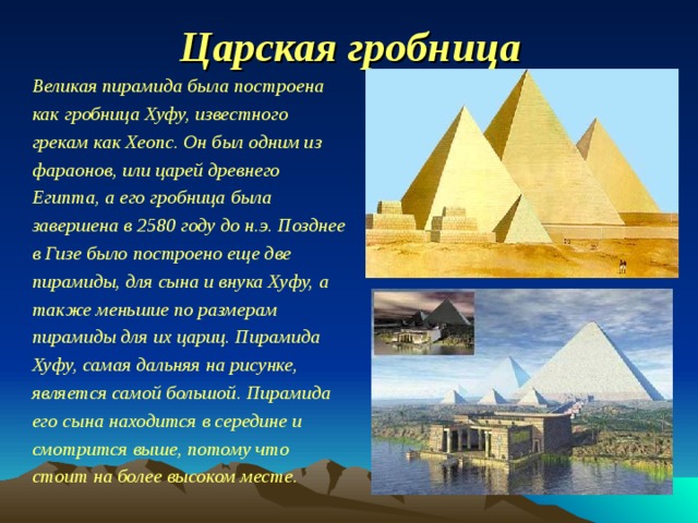 Царская гробница Великая пирамида была построена как гробница Хуфу, известного грекам как Хеопс. Он был одним из фараонов, или царей древнего Египта, а его гробница была завершена в 2580 году до н.э. Позднее в Гизе было построено еще две пирамиды, для сына и внука Хуфу, а также меньшие по размерам пирамиды для их цариц. Пирамида Хуфу, самая дальняя на рисунке, является самой большой. Пирамида его сына находится в середине и смотрится выше, потому что стоит на более высоком месте. 