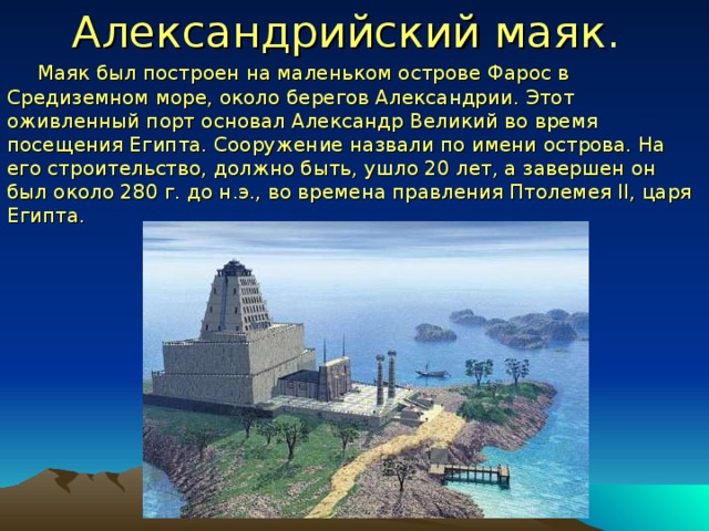 Александрийский маяк .     Маяк был построен на маленьком острове Фарос в Средиземном море, около берегов Александрии. Этот оживленный порт основал Александр Великий во время посещения Египта. Сооружение назвали по имени острова. На его строительство, должно быть, ушло 20 лет, а завершен он был около 280 г. до н.э., во времена правления Птолемея II, царя Египта. 