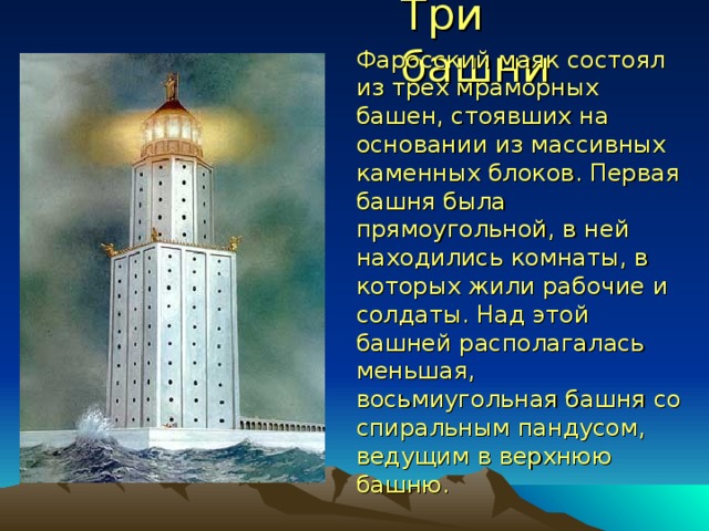Три башни Фаросский маяк состоял из трех мраморных башен, стоявших на основании из массивных каменных блоков. Первая башня была прямоугольной, в ней находились комнаты, в которых жили рабочие и солдаты. Над этой башней располагалась меньшая, восьмиугольная башня со спиральным пандусом, ведущим в верхнюю башню. 