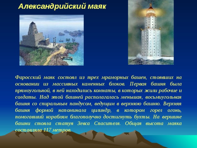 Александрийский маяк Фаросский маяк состоял из трех мраморных башен, стоявших на основании из массивных каменных блоков. Первая башня была прямоугольной, в ней находились комнаты, в которых жили рабочие и солдаты. Над этой башней располагалась меньшая, восьмиугольная башня со спиральным пандусом, ведущим в верхнюю башню. Верхняя башня формой напоминала цилиндр, в котором горел огонь, помогавший кораблям благополучно достигнуть бухты. На вершине башни стояла статуя Зевса Спасителя. Общая высота маяка составляла 117 метров. 