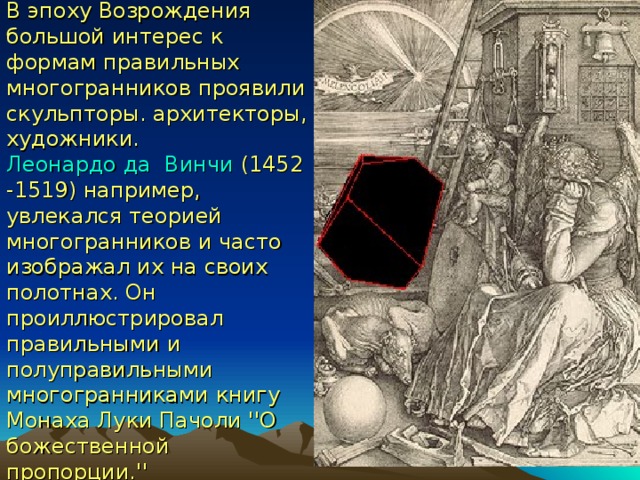 В эпоху Возрождения большой интерес к формам правильных многогранников проявили скульпторы. архитекторы, художники. Леонардо да  Винчи (1452 -1519) например, увлекался теорией многогранников и часто изображал их на своих полотнах. Он  проиллюстрировал правильными и полуправильными многогранниками книгу Монаха Луки Пачоли ''О божественной пропорции.'' 