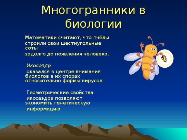 Многогранники в биологии  Математики считают, что пчёлы  строили свои шестиугольные  соты  задолго до появления человека.   Икосаэдр   оказался в центре внимания  биологов в их спорах относительно формы вирусов.  Геометрические свойства  икосаэдра позволяют экономить генетическую  информацию. 