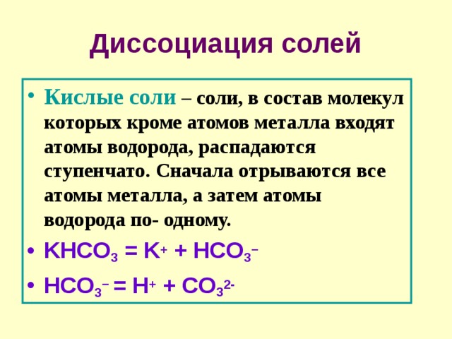Диссоциация солей Кислые соли – соли, в состав молекул которых кроме атомов металла входят атомы водорода, распадаются ступенчато. Сначала отрываются все атомы металла, а затем атомы водорода по- одному. KHCO 3 = K + + HCO 3 −  HCO 3 − = H + + CO 3 2- 