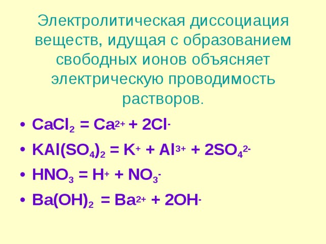 Электролитическая диссоциация веществ, идущая с образованием свободных ионов объясняет электрическую проводимость растворов . CaCl 2   = Ca 2+  + 2Cl - KAl(SO 4 ) 2 = K + + Al 3+ + 2SO 4 2- HNO 3 = H + + NO 3 - Ba(OH) 2  = Ba 2+ + 2OH - 