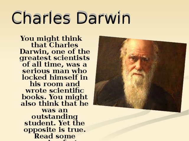 Charles Darwin You might think that Charles Darwin, one of the greatest scientists of all time, was a serious man who locked himself in his room and wrote scientific books. You might also think that he was an outstanding student. Yet the opposite is true. Read some amazing facts about his life. 