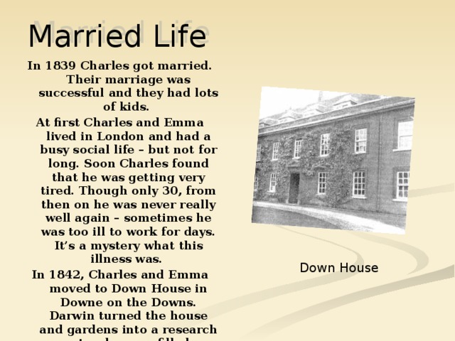 Married Life In 1839 Charles got married. Their marriage was successful and they had lots of kids. At first Charles and Emma lived in London and had a busy social life – but not for long. Soon Charles found that he was getting very tired. Though only 30, from then on he was never really well again – sometimes he was too ill to work for days. It’s a mystery what this illness was. In 1842, Charles and Emma moved to Down House in Downe on the Downs. Darwin turned the house and gardens into a research centre: he even filled a greenhouse with flesh – eating plants! It was at Down House that Charles lived with his devoted family for 40 years. Down House 