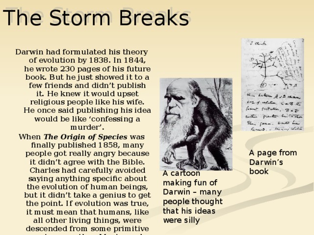 The Storm Breaks Darwin had formulated his theory of evolution by 1838. In 1844, he wrote 230 pages of his future book. But he just showed it to a few friends and didn’t publish it. He knew it would upset religious people like his wife. He once said publishing his idea would be like ‘confessing a murder’. When The Origin of Species was finally published 1858, many people got really angry because it didn’t agree with the Bible. Charles had carefully avoided saying anything specific about the evolution of human beings, but it didn’t take a genius to get the point. If evolution was true, it must mean that humans, like all other living things, were descended from some primitive creature or other. Most people decided this creature was a monkey.  By the time, Darwin died in 1882, other scientists began to think he might be right. A page from Darwin’s book A cartoon making fun of Darwin – many people thought that his ideas were silly 