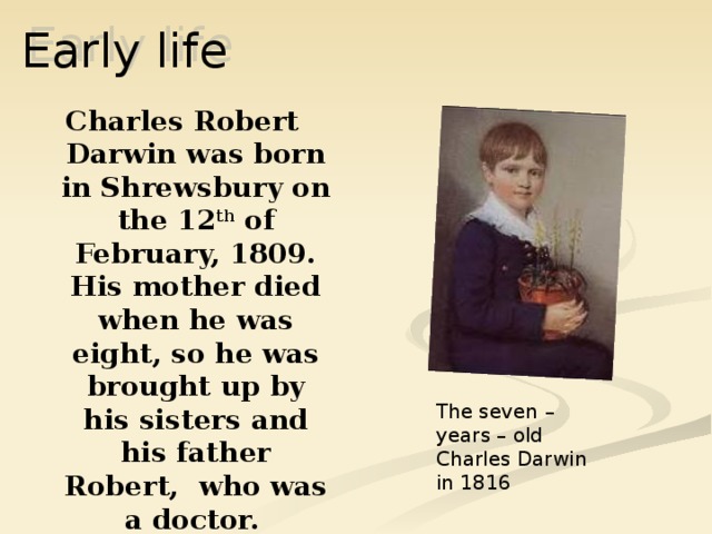 Early life Charles Robert Darwin was born in Shrewsbury on the 12 th of February, 1809. His mother died when he was eight, so he was brought up by his sisters and his father Robert, who was a doctor.  The seven – years – old Charles Darwin in 1816 