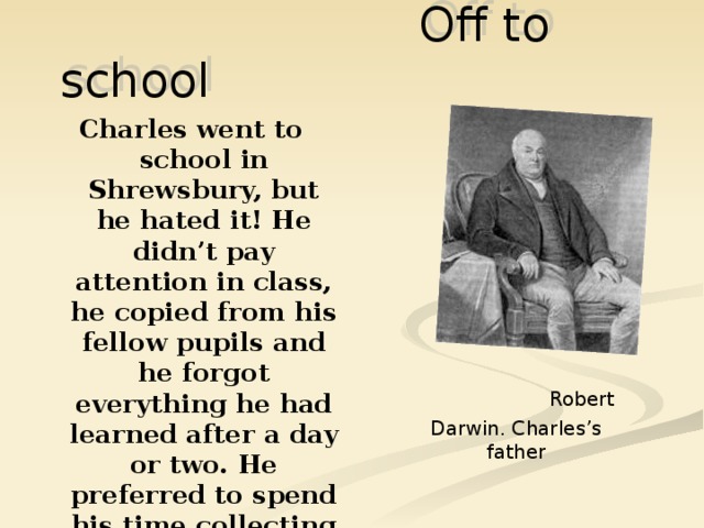  Off to school Charles went to school in Shrewsbury, but he hated it! He didn’t pay attention in class, he copied from his fellow pupils and he forgot everything he had learned after a day or two. He preferred to spend his time collecting shells, rocks and insects.  Robert Darwin. Charles’s father 