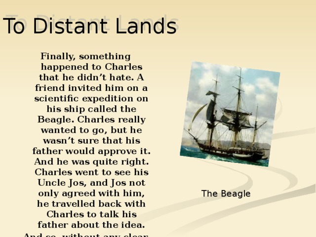 To Distant Lands Finally, something happened to Charles that he didn’t hate. A friend invited him on a scientific expedition on his ship called the Beagle. Charles really wanted to go, but he wasn’t sure that his father would approve it. And he was quite right. Charles went to see his Uncle Jos, and Jos not only agreed with him, he travelled back with Charles to talk his father about the idea. And so, without any clear idea about what he wanted to do with his life Charles went on a scientific expedition  The Beagle 