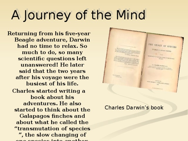 A Journey of the Mind Returning from his five-year Beagle adventure, Darwin had no time to relax. So much to do, so many scientific questions left unanswered! He later said that the two years after his voyage were the busiest of his life. Charles started writing a book about his adventures. He also started to think about the Galapagos finches and about what he called the “transmutation of species ”, the slow changing of one species into another, which today is called evolution. Charles Darwin’s book 