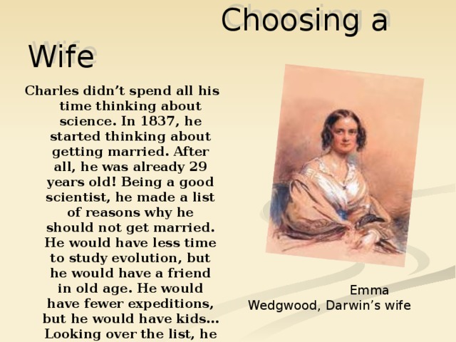 Choosing a Wife Charles didn’t spend all his time thinking about science. In 1837, he started thinking about getting married. After all, he was already 29 years old! Being a good scientist, he made a list of reasons why he should not get married. He would have less time to study evolution, but he would have a friend in old age. He would have fewer expeditions, but he would have kids… Looking over the list, he decided that the time had come to get married after all.  Emma Wedgwood, Darwin’s wife 