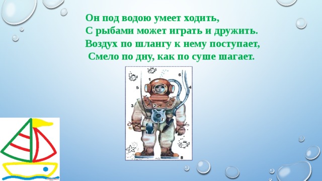 Он под водою умеет ходить, С рыбами может играть и дружить. Воздух по шлангу к нему поступает,  Смело по дну, как по суше шагает. 