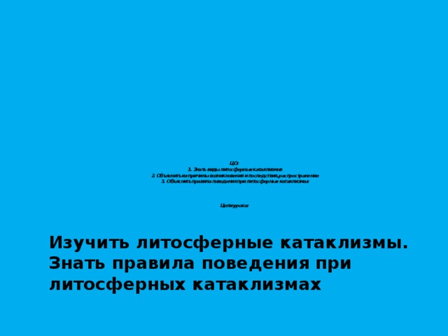      ЦО:  1.  Знать виды литосферных катаклизмов  2.  Объяснить их причины возникновения и последствия, распространение  3.  Объяснить правила поведения при литосферных катаклизмах     Цели урока: Изучить литосферные катаклизмы. Знать правила поведения при литосферных катаклизмах  