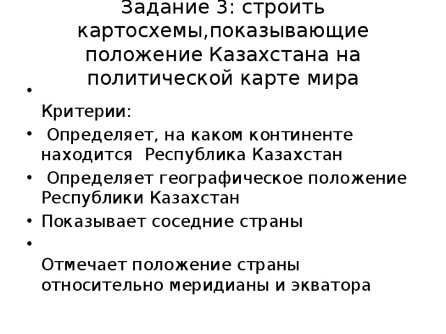 Задание 3: строить картосхемы,показывающие положение Казахстана на политической карте мира  Критерии:  Определяет, на каком континенте находится Республика Казахстан  Определяет географическое положение Республики Казахстан Показывает соседние страны  Отмечает положение страны относительно меридианы и экватора 