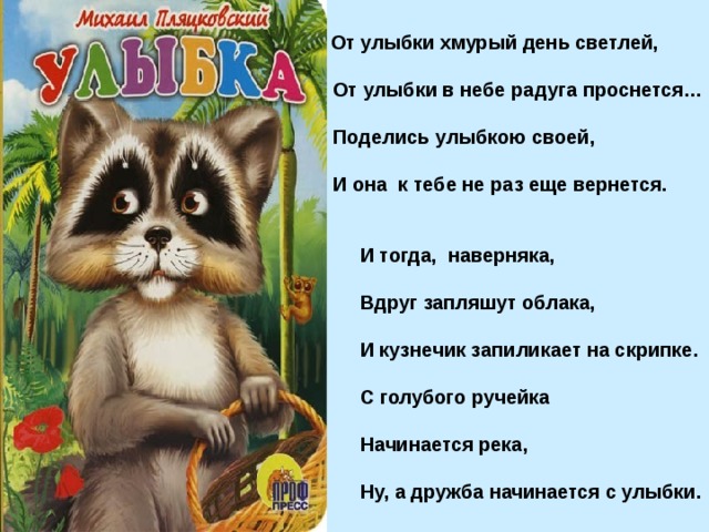  От улыбки хмурый день светлей,  От улыбки в небе радуга проснется…  Поделись улыбкою своей,  И она к тебе не раз еще вернется.  И тогда, наверняка,  Вдруг запляшут облака,  И кузнечик запиликает на скрипке.  С голубого ручейка  Начинается река,  Ну, а дружба начинается с улыбки. 