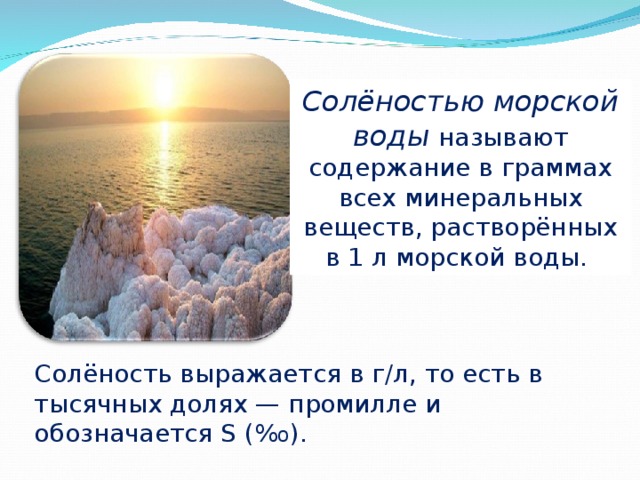 Солёностью морской воды называют содержание в граммах всех минеральных веществ, растворённых в 1 л морской воды. Солёность выражается в г/л, то есть в тысячных долях — промилле и обозначается S (% о ). 