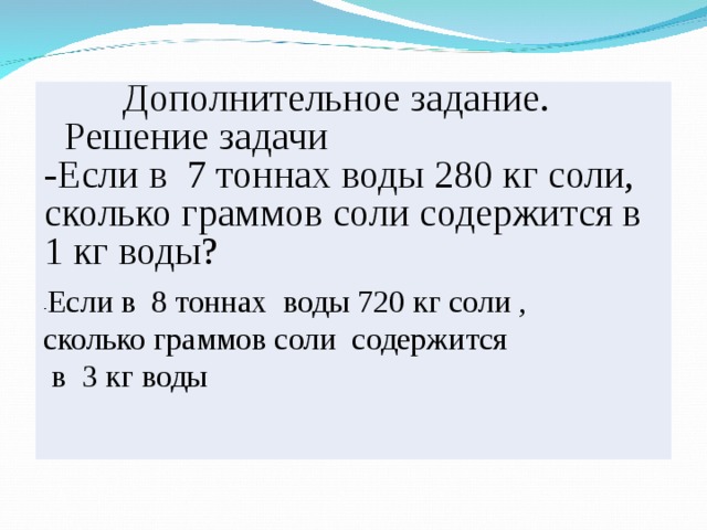  Дополнительное задание.  Решение задачи -Если в 7 тоннах воды 280 кг соли, сколько граммов соли содержится в 1 кг воды? - Если в 8 тоннах воды 720 кг соли , сколько граммов соли содержится  в 3 кг воды  