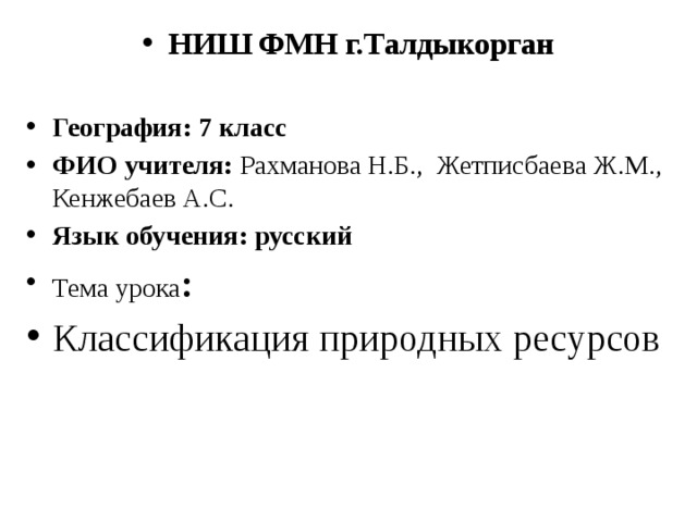 НИШ ФМН г.Талдыкорган  География: 7 класс ФИО учителя: Рахманова Н.Б., Жетписбаева Ж.М., Кенжебаев А.С. Язык обучения: русский Тема урока : Классификация природных ресурсов 