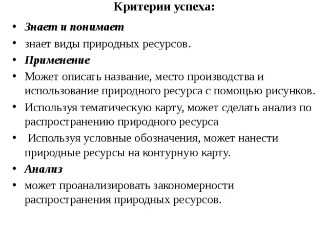 Критерии успеха:   Знает и понимает знает виды природных ресурсов . Применение Может описать название, место производства и использование природного ресурса с помощью рисунков . Используя тематическую карту, может сделать анализ по распространению природного ресурса   Используя условные обозначения, может нанести природные ресурсы на контурную карту. Анализ может проанализировать закономерности распространения природных ресурсов. 