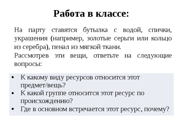Работа в классе: На парту ставятся бутылка с водой, спички, украшения (например, золотые серьги или кольцо из серебра), пенал из мягкой ткани. Рассмотрев эти вещи, ответьте на следующие вопросы: К какому виду ресурсов относится этот предмет/вещь? К какой группе относится этот ресурс по происхождению? Где в основном встречается этот ресурс, почему? 