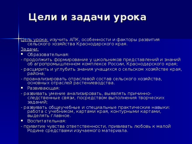 Цели и задачи урока Цель урока: изучить АПК, особенности и факторы развития сельского хозяйства Краснодарского края. Задачи: Образовательная: - продолжить формирование у школьников представлений и знаний об агропромышленном комплексе России, Краснодарского края; - расширить и углубить знания учащихся о сельском хозяйстве края, района; - проанализировать отраслевой состав сельского хозяйства, основных отраслей растениеводства. Развивающая:   - развивать умение анализировать, выявлять причинно-следственные связи, посредством выполнения творческих заданий; - развивать общеучебные и специальные практические навыки: работа с учебником, картами края, контурными картами, выделять главное. Воспитательная:  - привитие чувства ответственности, прививать любовь к малой Родине средствами изучаемого материала. 