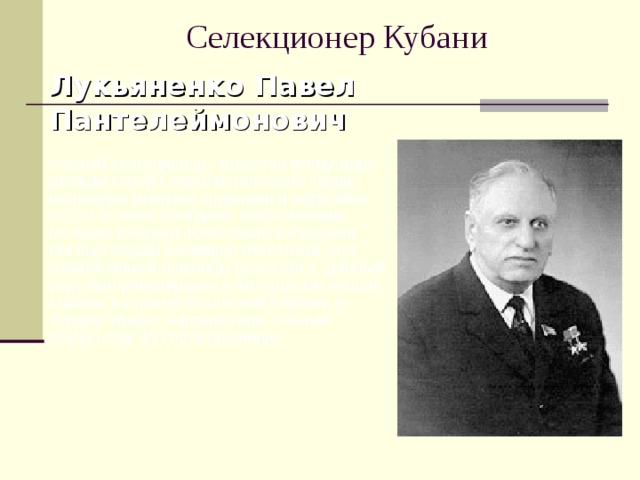 Селекционер Кубани Лукьяненко Павел Пантелеймонович   Ученый-селекционер известен всему миру, дважды Герой Социалистического Труда, награжден многими орденами и медалями СССР, а также Болгарии, Чехословакии, Польши, Венгрии, Югославии и Румынии. Им был создан всемирно известный сорт озимой мягкой пшеницы Безостая 1. Данный сорт был районирован в 48 областях нашей страны, в странах Восточной Европы, в Турции, Иране, Афганистане. Ученый создал еще 43 сорта пшеницы. 