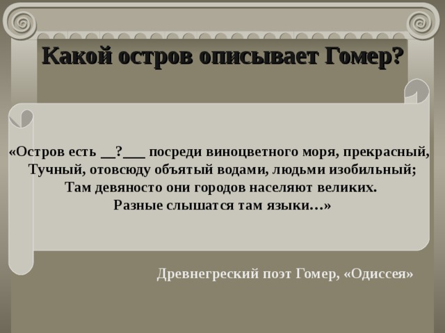 Какой остров описывает Гомер? «Остров есть __?___ посреди виноцветного моря, прекрасный,  Тучный, отовсюду объятый водами, людьми изобильный;  Там девяносто они городов населяют великих.  Разные слышатся там языки…» Древнегреческий поэт Гомер в поэме «Одиссея» описывает остров, на котором гостил Одиссей : «Остров есть ____________ посреди виноцветного моря, прекрасный,  Тучный, отовсюду объятый водами, людьми изобильный;  Там девяносто они городов населяют великих.  Разные слышатся там языки…» О каком острове идет речь? Задачная формулировка:  «Критское царство было могущественной, процветающей державой со множеством богатых и многолюдных городов». Используя текст учебника, свидетельства историков, приведите аргументы, подтверждающие этот вывод. Свой ответ представьте классу в виде публичного выступления. Древнегреский поэт Гомер, «Одиссея»