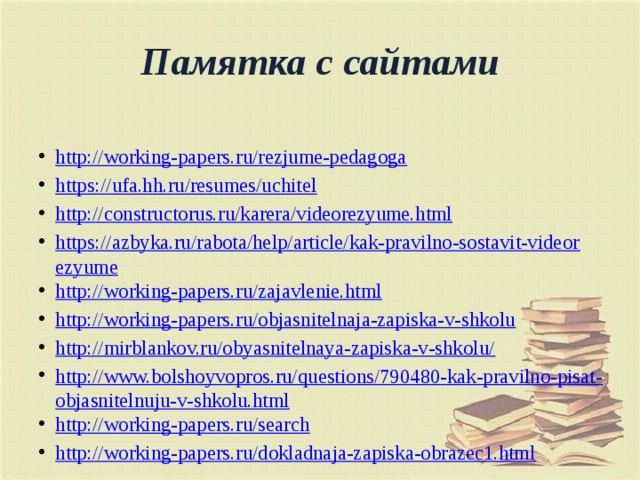 Памятка с сайтами  http://working-papers.ru/rezjume-pedagoga https://ufa.hh.ru/resumes/uchitel http://constructorus.ru/karera/videorezyume.html https://azbyka.ru/rabota/help/article/kak-pravilno-sostavit-videorezyume http://working-papers.ru/zajavlenie.html http://working-papers.ru/objasnitelnaja-zapiska-v-shkolu http://mirblankov.ru/obyasnitelnaya-zapiska-v-shkolu/ http://www.bolshoyvopros.ru/questions/790480-kak-pravilno-pisat-objasnitelnuju-v-shkolu.html http://working-papers.ru/search http://working-papers.ru/dokladnaja-zapiska-obrazec1.html 