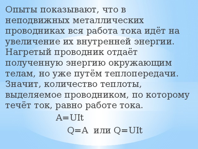 Опыты показывают, что в неподвижных металлических проводниках вся работа тока идёт на увеличение их внутренней энергии. Нагретый проводник отдаёт полученную энергию окружающим телам, но уже путём теплопередачи. Значит, количество теплоты, выделяемое проводником, по которому течёт ток, равно работе тока.  A=UIt  Q=A или Q=UIt  